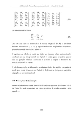Sólidos, Estado Plano de Deformação e Axissimetria - Álvaro F. M. Azevedo
184
1
3
3
2
3
1
3
3
2
2
2
1
2
3
1
2
1
1
1
3
8
2
8
1
8
3
2
2
2
1
2
3
1
2
1
1
1
3
8
2
8
1
8
3
2
2
2
1
2
3
1
2
1
1
1
−


















∂
∂
∂
∂
∂
∂
∂
∂
∂
∂
∂
∂
∂
∂
∂
∂
∂
∂


















∂
∂
∂
∂
∂
∂
∂
∂
∂
∂
∂
∂
∂
∂
∂
∂
∂
∂
=


















∂
∂
∂
∂
∂
∂
∂
∂
∂
∂
∂
∂
∂
∂
∂
∂
∂
∂
s
x
s
x
s
x
s
x
s
x
s
x
s
x
s
x
s
x
s
N
s
N
s
N
s
N
s
N
s
N
s
N
s
N
s
N
x
N
x
N
x
N
x
N
x
N
x
N
x
N
x
N
x
N
MMMMMM
(26)
Em notação matricial tem-se
( ) ( ) ( )mmmnmn
J
s
N
x
N
×
−
××
∂
∂
=
∂
∂ 1
(27)
Uma vez que todos os componentes da função integranda de (10) se encontram
definidos em função de s1, s2 e s3, já é possível calcular o integral triplo recorrendo à
quadratura de Gauss descrita no Capítulo 5.
O algoritmo de cálculo da matriz de rigidez do elemento sólido tridimensional é
semelhante ao que foi apresentado no Capítulo 6, sendo apenas necessário remover
todas as operações relativas à espessura do elemento e adaptar as dimensões das
matrizes envolvidas no cálculo.
O cálculo das tensões e deformações no elemento finito são também efectuadas de
acordo com o que foi exposto no Capítulo 6, desde que se efectuem as necessárias
adaptações ao caso tridimensional.
10.3 - Estado plano de deformação
As características de um estado plano de deformação encontram-se descritas em [10.1].
Na Figura 10.4 está representado um corpo prismático, de secção constante e eixo
segundo x3.
 