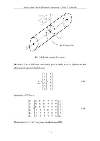 Sólidos, Estado Plano de Deformação e Axissimetria - Álvaro F. M. Azevedo
185
x1
x2
x3
Plano médio
1/2
1/2
h = 1
O
Fig. 10.4 - Estado plano de deformação.
De acordo com as hipóteses consideradas para o estado plano de deformação, são
efectuadas as seguintes simplificações
( )


















=


















=
×
12
2
1
12
31
23
3
2
1
1
0
0
0
γ
ε
ε
γ
γ
γ
ε
ε
ε
ε
q
(28)
Atendendo a (13) tem-se




































=


















12
2
1
3
3
3
122
212
221
12
31
23
3
2
1
0
0
0
00000
00000
00000
000
000
000
γ
ε
ε
τ
τ
τ
σ
σ
σ
C
C
C
CCC
CCC
CCC
(29)
Os parâmetros C1, C2 e C3 encontram-se definidos em (14).
 