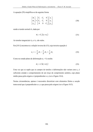 Sólidos, Estado Plano de Deformação e Axissimetria - Álvaro F. M. Azevedo
186
A equação (29) simplifica-se da seguinte forma




















=










12
2
1
3
12
21
12
2
1
00
0
0
γ
ε
ε
τ
σ
σ
C
CC
CC
(30)
sendo a tensão normal σ 3 dada por
( )2123 εεσ += C (31)
As tensões tangenciais τ23 e τ31 são nulas.
Em [10.1] encontra-se a relação inversa de (13), cuja terceira equação é
3213
1
σσ
ν
σ
ν
ε
EEE
+−−= (32)
Como no estado plano de deformação ε3 = 0, resulta
( )213 σσνσ += (33)
Uma vez que se supõe que os campos de tensões e deformações não variam com x3, é
suficiente estudar o comportamento de um troço de comprimento unitário, cujo plano
médio passa pela origem e é perpendicular a x3 (ver a Figura 10.4).
Nestas circunstâncias, apenas é necessário discretizar com elementos finitos a secção
transversal que é perpendicular a x3 e que passa pela origem (ver a Figura 10.5).
 