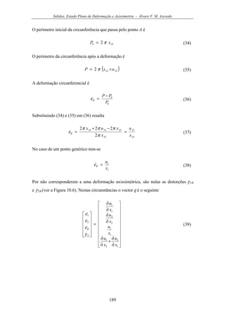 Sólidos, Estado Plano de Deformação e Axissimetria - Álvaro F. M. Azevedo
189
O perímetro inicial da circunferência que passa pelo ponto A é
10 2 AxP π= (34)
O perímetro da circunferência após a deformação é
( )112 AA uxP += π (35)
A deformação circunferencial é
0
0
P
PP −
=θε (36)
Substituindo (34) e (35) em (36) resulta
1
1
1
111
2
222
A
A
A
AAA
x
u
x
xux
=
−+
=
π
πππ
εθ (37)
No caso de um ponto genérico tem-se
1
1
x
u
=θε (38)
Por não corresponderem a uma deformação axissimétrica, são nulas as distorções γ 1θ
e γ 2θ (ver a Figura 10.6). Nestas circunstâncias o vector ε é o seguinte






















∂
∂
+
∂
∂
∂
∂
∂
∂
=












1
2
2
1
1
1
2
2
1
1
12
2
1
x
u
x
u
x
u
x
u
x
u
γ
ε
ε
ε
θ
(39)
 