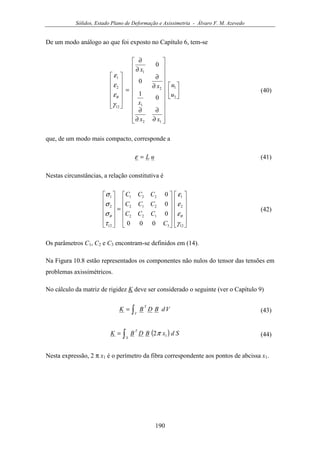 Sólidos, Estado Plano de Deformação e Axissimetria - Álvaro F. M. Azevedo
190
De um modo análogo ao que foi exposto no Capítulo 6, tem-se




























∂
∂
∂
∂
∂
∂
∂
∂
=












2
1
12
1
2
1
12
2
1
0
1
0
0
u
u
xx
x
x
x
γ
ε
ε
ε
θ
(40)
que, de um modo mais compacto, corresponde a
uL=ε (41)
Nestas circunstâncias, a relação constitutiva é
























=












12
2
1
3
122
212
221
12
2
1
000
0
0
0
γ
ε
ε
ε
τ
σ
σ
σ
θθ
C
CCC
CCC
CCC
(42)
Os parâmetros C1, C2 e C3 encontram-se definidos em (14).
Na Figura 10.8 estão representados os componentes não nulos do tensor das tensões em
problemas axissimétricos.
No cálculo da matriz de rigidez K deve ser considerado o seguinte (ver o Capítulo 9)
∫=
V
T
VdBDBK (43)
( )∫=
S
T
SdxBDBK 12π (44)
Nesta expressão, 2 π x1 é o perímetro da fibra correspondente aos pontos de abcissa x1.
 