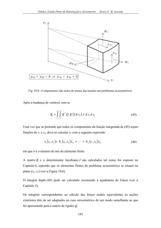 Sólidos, Estado Plano de Deformação e Axissimetria - Álvaro F. M. Azevedo
191
x2
x1
σ 1
σ 2
σ θ
τ 12
τ 12
γ 1θ = γ 2θ = 0 ⇒ τ 1θ = τ 2θ = 0
Fig. 10.8 - Componentes não nulos do tensor das tensões em problemas axissimétricos.
Após a mudança de variável, tem-se
( )∫ ∫
+
−
+
−
=
1
1
1
1
2112 sdsdJxBDBK
T
π (45)
Uma vez que se pretende que todos os componentes da função integranda de (45) sejam
funções de s1 e s2, deve-se calcular x1 com a seguinte expressão
( ) ( ) ( ) 12111211211 ,,, nn xssNxssNssx ++= L (46)
em que n é o número de nós do elemento finito.
A matriz B e o determinante Jacobiano J são calculados tal como foi exposto no
Capítulo 6, supondo que os elementos finitos do problema axissimétrico se situam no
plano (x1, x2) (ver a Figura 10.6).
O integral duplo (45) pode ser calculado recorrendo à quadratura de Gauss (ver o
Capítulo 5).
Os integrais correspondentes ao cálculo das forças nodais equivalentes às acções
exteriores têm de ser adaptados ao caso axissimétrico de um modo semelhante ao que
foi apresentado para a matriz de rigidez K.
 