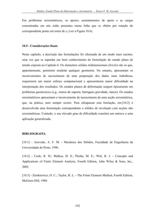 Sólidos, Estado Plano de Deformação e Axissimetria - Álvaro F. M. Azevedo
192
Em problemas axissimétricos, os apoios, assentamentos de apoio e as cargas
concentradas em nós estão presentes numa linha que se obtém por rotação do
correspondente ponto em torno de x2 (ver a Figura 10.6).
10.5 - Considerações finais
Neste capítulo, a descrição das formulações foi efectuada de um modo mais sucinto,
uma vez que se supunha um bom conhecimento da formulação do estado plano de
tensão exposta no Capítulo 6. Os elementos sólidos tridimensionais (bricks) são os que,
aparentemente, permitem modelar qualquer geometria. No entanto, apresentam os
inconvenientes de necessitarem de uma preparação dos dados mais trabalhosa,
requererem um maior esforço computacional e apresentarem maior dificuldade na
interpretação dos resultados. Os estados planos de deformação surgem tipicamente em
problemas geotécnicos (e.g., muros de suporte, barragens gravidade, túneis). Os estados
axissimétricos apresentam o inconveniente de necessitarem de uma acção axissimétrica,
que, na prática, nem sempre ocorre. Para ultrapassar esta limitação, em [10.2] é
desenvolvida uma formulação correspondente a sólidos de revolução com acções não
axissimétricas. Contudo, o seu elevado grau de dificuldade constitui um entrave a uma
aplicação generalizada.
BIBLIOGRAFIA
[10.1] - Azevedo, A. F. M. - Mecânica dos Sólidos, Faculdade de Engenharia da
Universidade do Porto, 1996.
[10.2] - Cook, R. D.; Malkus, D. S.; Plesha, M. E.; Witt, R. J. - Concepts and
Applications of Finite Element Analysis, Fourth Edition, John Wiley & Sons, Inc.,
2002.
[10.3] - Zienkiewicz, O. C.; Taylor, R. L. - The Finite Element Method, Fourth Edition,
McGraw-Hill, 1988.
 