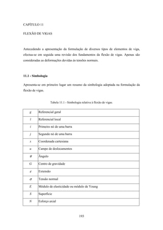 193
CAPÍTULO 11
FLEXÃO DE VIGAS
Antecedendo a apresentação da formulação de diversos tipos de elementos de viga,
efectua-se em seguida uma revisão dos fundamentos da flexão de vigas. Apenas são
consideradas as deformações devidas às tensões normais.
11.1 - Simbologia
Apresenta-se em primeiro lugar um resumo da simbologia adoptada na formulação da
flexão de vigas.
Tabela 11.1 - Simbologia relativa à flexão de vigas.
g Referencial geral
l Referencial local
i Primeiro nó de uma barra
j Segundo nó de uma barra
x Coordenada cartesiana
u Campo de deslocamentos
θ Ângulo
G Centro de gravidade
ε Extensão
σ Tensão normal
E Módulo de elasticidade ou módulo de Young
S Superfície
N Esforço axial
 