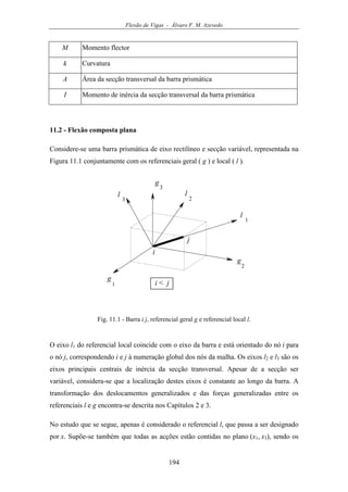 Flexão de Vigas - Álvaro F. M. Azevedo
194
M Momento flector
k Curvatura
A Área da secção transversal da barra prismática
I Momento de inércia da secção transversal da barra prismática
11.2 - Flexão composta plana
Considere-se uma barra prismática de eixo rectilíneo e secção variável, representada na
Figura 11.1 conjuntamente com os referenciais geral ( g ) e local ( l ).
g
1
g
2
g
3
l
1
l
2
l
3
i
j
i < j
Fig. 11.1 - Barra i j, referencial geral g e referencial local l.
O eixo l1 do referencial local coincide com o eixo da barra e está orientado do nó i para
o nó j, correspondendo i e j à numeração global dos nós da malha. Os eixos l2 e l3 são os
eixos principais centrais de inércia da secção transversal. Apesar de a secção ser
variável, considera-se que a localização destes eixos é constante ao longo da barra. A
transformação dos deslocamentos generalizados e das forças generalizadas entre os
referenciais l e g encontra-se descrita nos Capítulos 2 e 3.
No estudo que se segue, apenas é considerado o referencial l, que passa a ser designado
por x. Supõe-se também que todas as acções estão contidas no plano (x1, x3), sendo os
 