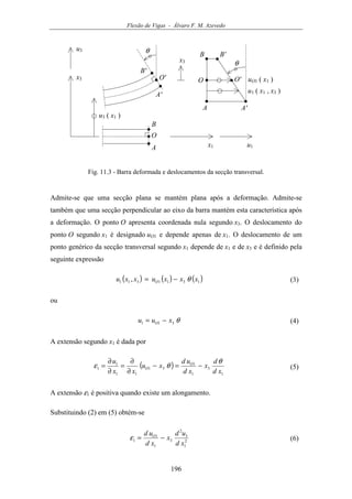 Flexão de Vigas - Álvaro F. M. Azevedo
196
Ox3
u3
u1x1
u3 ( x1 )
A
B
A'
B'
θ
x3 θ
u1 ( x1 , x3 )
A A'
B B'
O
O' O' uO1 ( x1 )
Fig. 11.3 - Barra deformada e deslocamentos da secção transversal.
Admite-se que uma secção plana se mantém plana após a deformação. Admite-se
também que uma secção perpendicular ao eixo da barra mantém esta característica após
a deformação. O ponto O apresenta coordenada nula segundo x3. O deslocamento do
ponto O segundo x1 é designado uO1 e depende apenas de x1. O deslocamento de um
ponto genérico da secção transversal segundo x1 depende de x1 e de x3 e é definido pela
seguinte expressão
( ) ( ) ( )1311311 , xxxuxxu O θ−= (3)
ou
θ311 xuu O −= (4)
A extensão segundo x1 é dada por
( )
1
3
1
1
31
11
1
1
xd
d
x
xd
ud
xu
xx
u O
O
θ
θε −=−
∂
∂
=
∂
∂
= (5)
A extensão ε1 é positiva quando existe um alongamento.
Substituindo (2) em (5) obtém-se
2
1
3
2
3
1
1
1
xd
ud
x
xd
ud O
−=ε (6)
 