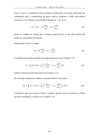 Flexão de Vigas - Álvaro F. M. Azevedo
197
Uma vez que se consideram muito pequenas as dimensões da secção transversal em
comparação com o comprimento da barra, pode-se desprezar o efeito das tensões
normais σ2 e σ3, ficando a lei de Hooke reduzida a ε1 = σ1 / E, ou
1
3
1
1
11
xd
d
xE
xd
ud
EE O θ
εσ −== (7)
sendo E o módulo de Young, que é sempre positivo [11.1]. A um valor positivo da
tensão σ1 corresponde uma tracção.
Substituindo (2) em (7) resulta
2
1
3
2
3
1
1
1
xd
ud
xE
xd
ud
E O
−=σ (8)
A resultante das tensões normais na secção transversal é (ver a Figura 11.4)
∫∫ 





−==
S
O
S
Sd
xd
d
xE
xd
ud
ESdN
1
3
1
1
1
θ
σ (9)
sendo S a área da secção transversal (ver a Figura 11.2).
De um modo semelhante se define o momento flector como sendo
∫∫ 





−==
S
O
S
Sdx
xd
d
xE
xd
ud
ESdxM 3
1
3
1
1
31
θ
σ (10)
Considera-se que um momento flector é positivo quando provoca tracções nas fibras
que têm coordenada x3 positiva (ver a Figura 11.4).
 