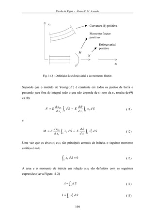 Flexão de Vigas - Álvaro F. M. Azevedo
198
x3
x1
N
M
Curvatura (k) positiva
Momento flector
positivo
Esforço axial
positivo
Fig. 11.4 - Definição do esforço axial e do momento flector.
Supondo que o módulo de Young ( E ) é constante em todos os pontos da barra e
passando para fora do integral tudo o que não depende de x2 nem de x3, resulta de (9)
e (10)
∫∫ −=
SS
O
Sdx
xd
d
ESd
xd
ud
EN 3
11
1 θ
(11)
e
∫∫ −=
SS
O
Sdx
xd
d
ESdx
xd
ud
EM 2
3
1
3
1
1 θ
(12)
Uma vez que os eixos x2 e x3 são principais centrais de inércia, o seguinte momento
estático é nulo
03 =∫S
Sdx (13)
A área e o momento de inércia em relação a x2 são definidos com as seguintes
expressões (ver a Figura 11.2)
∫=
S
SdA (14)
∫=
S
SdxI 2
3 (15)
 