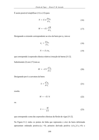 Flexão de Vigas - Álvaro F. M. Azevedo
199
É assim possível simplificar (11) e (12) para
1
1
xd
ud
AEN O
= (16)
1xd
d
IEM
θ
−= (17)
Designando a extensão correspondente ao eixo da barra por εo, tem-se
1
1
xd
ud O
o =ε (18)
oAEN ε= (19)
que corresponde à expressão clássica relativa à tracção de barras [11.2].
Substituindo (2) em (17) tem-se
2
1
3
2
xd
ud
IEM −= (20)
Designando por k a curvatura da barra
2
1
3
2
xd
ud
k = (21)
resulta
kIEM −= (22)
ou
IE
M
k −= (23)
que corresponde a uma das expressões clássicas da flexão de vigas [11.2].
Na Figura 11.2, todos os pontos da linha que representa o eixo da barra deformada
apresentam ordenada positiva (u3 > 0), primeira derivada positiva ( 013 >xdud ) e
 