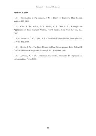 Introdução - Álvaro F. M. Azevedo
11
BIBLIOGRAFIA
[1.1] – Timoshenko, S. P.; Goodier, J. N. - Theory of Elasticity, Third Edition,
McGraw-Hill, 1988.
[1.2] - Cook, R. D.; Malkus, D. S.; Plesha, M. E.; Witt, R. J. - Concepts and
Applications of Finite Element Analysis, Fourth Edition, John Wiley & Sons, Inc.,
2002.
[1.3] - Zienkiewicz, O. C.; Taylor, R. L. - The Finite Element Method, Fourth Edition,
McGraw-Hill, 1988.
[1.4] – Clough, R. W. - The Finite Element in Plane Stress Analysis, Proc. 2nd ASCE
Conf. on Electronic Computation, Pittsburgh, Pa., September 1960.
[1.5] - Azevedo, A. F. M. - Mecânica dos Sólidos, Faculdade de Engenharia da
Universidade do Porto, 1996.
 