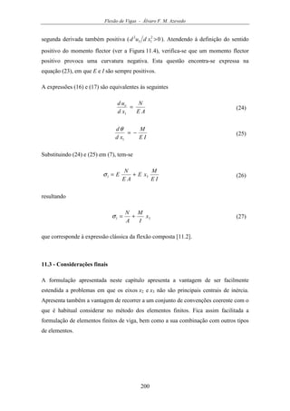 Flexão de Vigas - Álvaro F. M. Azevedo
200
segunda derivada também positiva ( 02
13
2
>xdud ). Atendendo à definição do sentido
positivo do momento flector (ver a Figura 11.4), verifica-se que um momento flector
positivo provoca uma curvatura negativa. Esta questão encontra-se expressa na
equação (23), em que E e I são sempre positivos.
A expressões (16) e (17) são equivalentes às seguintes
AE
N
xd
ud o
=
1
(24)
IE
M
xd
d
−=
1
θ
(25)
Substituindo (24) e (25) em (7), tem-se
IE
M
xE
AE
N
E 31 +=σ (26)
resultando
31 x
I
M
A
N
+=σ (27)
que corresponde à expressão clássica da flexão composta [11.2].
11.3 - Considerações finais
A formulação apresentada neste capítulo apresenta a vantagem de ser facilmente
estendida a problemas em que os eixos x2 e x3 não são principais centrais de inércia.
Apresenta também a vantagem de recorrer a um conjunto de convenções coerente com o
que é habitual considerar no método dos elementos finitos. Fica assim facilitada a
formulação de elementos finitos de viga, bem como a sua combinação com outros tipos
de elementos.
 