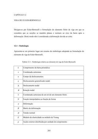 203
CAPÍTULO 12
VIGA DE EULER-BERNOULLI
Designa-se por Euler-Bernoulli a formulação do elemento finito de viga em que se
considera que as secções se mantêm planas e normais ao eixo da barra após a
deformação. Deste modo não é considerada a deformação devida ao corte.
12.1 - Simbologia
Apresenta-se em primeiro lugar um resumo da simbologia adoptada na formulação do
elemento de viga de Euler-Bernoulli.
Tabela 12.1 - Simbologia relativa ao elemento de viga de Euler-Bernoulli.
L Comprimento da barra prismática
x Coordenada cartesiana
u Campo de deslocamentos
a Deslocamento generalizado nodal
∆ Deslocamento nodal
θ Rotação nodal
x Coordenada cartesiana de um nó de um elemento finito
N Função interpoladora ou função de forma
ε Deformação
B Matriz de deformação
σ Tensão normal
E Módulo de elasticidade ou módulo de Young
p Acção exterior distribuída por unidade de comprimento
 
