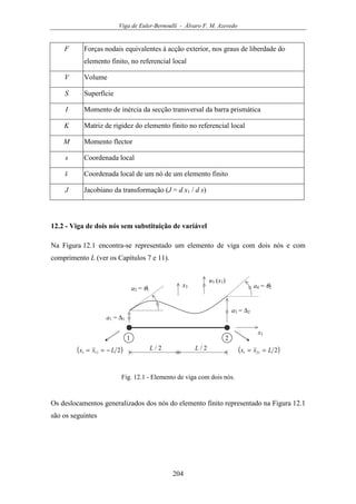 Viga de Euler-Bernoulli - Álvaro F. M. Azevedo
204
F Forças nodais equivalentes à acção exterior, nos graus de liberdade do
elemento finito, no referencial local
V Volume
S Superfície
I Momento de inércia da secção transversal da barra prismática
K Matriz de rigidez do elemento finito no referencial local
M Momento flector
s Coordenada local
s Coordenada local de um nó de um elemento finito
J Jacobiano da transformação (J = d x1 / d s)
12.2 - Viga de dois nós sem substituição de variável
Na Figura 12.1 encontra-se representado um elemento de viga com dois nós e com
comprimento L (ver os Capítulos 7 e 11).
u3 (x1)
x1
a1 = ∆1
1 2
( )2111 Lxx −== ( )2211 Lxx ==L / 2 L / 2
a3 = ∆2
a2 = θ1
a4 = θ2x3
Fig. 12.1 - Elemento de viga com dois nós.
Os deslocamentos generalizados dos nós do elemento finito representado na Figura 12.1
são os seguintes
 