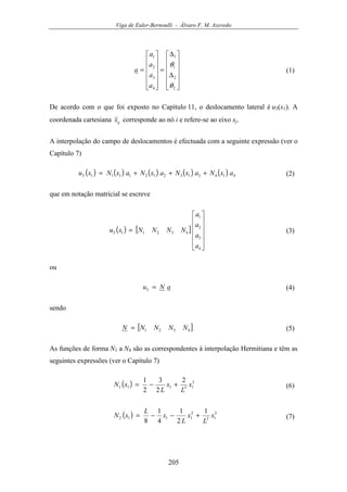 Viga de Euler-Bernoulli - Álvaro F. M. Azevedo
205












∆
∆
=












=
2
2
1
1
4
3
2
1
θ
θ
a
a
a
a
a (1)
De acordo com o que foi exposto no Capítulo 11, o deslocamento lateral é u3(x1). A
coordenada cartesiana ijx corresponde ao nó i e refere-se ao eixo xj.
A interpolação do campo de deslocamentos é efectuada com a seguinte expressão (ver o
Capítulo 7)
( ) ( ) ( ) ( ) ( ) 41431321211113 axNaxNaxNaxNxu +++= (2)
que em notação matricial se escreve
( ) [ ]












=
4
3
2
1
432113
a
a
a
a
NNNNxu (3)
ou
aNu =3 (4)
sendo
[ ]4321 NNNNN = (5)
As funções de forma N1 a N4 são as correspondentes à interpolação Hermitiana e têm as
seguintes expressões (ver o Capítulo 7)
( ) 3
13111
2
2
3
2
1
x
L
x
L
xN +−= (6)
( ) 3
12
2
1112
1
2
1
4
1
8
x
L
x
L
x
L
xN +−−= (7)
 