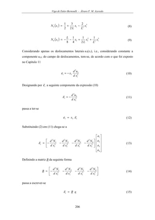 Viga de Euler-Bernoulli - Álvaro F. M. Azevedo
206
( ) 3
13113
2
2
3
2
1
x
L
x
L
xN −+= (8)
( ) 3
12
2
1114
1
2
1
4
1
8
x
L
x
L
x
L
xN ++−−= (9)
Considerando apenas os deslocamentos laterais u3(x1), i.e., considerando constante a
componente uO1 do campo de deslocamentos, tem-se, de acordo com o que foi exposto
no Capítulo 11
2
1
3
2
31
xd
ud
x−=ε (10)
Designando por 1ε a seguinte componente da expressão (10)
2
1
3
2
1
xd
ud
−=ε (11)
passa a ter-se
131 εε x= (12)
Substituindo (2) em (11) chega-se a


















−−−−=
4
3
2
1
2
1
4
2
2
1
3
2
2
1
2
2
2
1
1
2
1
a
a
a
a
xd
Nd
xd
Nd
xd
Nd
xd
Nd
ε (13)
Definindo a matriz B da seguinte forma






−−−−= 2
1
4
2
2
1
3
2
2
1
2
2
2
1
1
2
xd
Nd
xd
Nd
xd
Nd
xd
Nd
B (14)
passa a escrever-se
aB=1ε (15)
 