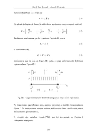 Viga de Euler-Bernoulli - Álvaro F. M. Azevedo
207
Substituindo (15) em (12) obtém-se
aBx31 =ε (16)
Atendendo às funções de forma (6) a (9), são os seguintes os componentes da matriz B




−−−−= 12131213
61126112
x
LL
x
L
x
LL
x
L
B (17)
Também de acordo com o que foi exposto no Capítulo 11, tem-se
11 εσ E= (18)
e, atendendo a (16),
aBxE 31 =σ (19)
Considere-se que na viga da Figura 12.1 actua a carga uniformemente distribuída
representada na Figura 12.2
x3
x1
F1
1 2
L / 2 L / 2
F2
p
F3 F4
Fig. 12.2 - Carga uniformemente distribuída e respectivas forças nodais equivalentes.
As forças nodais equivalentes à acção exterior encontram-se também representadas na
Figura 12.2 e apresentam os mesmos sentidos positivos que foram considerados para os
deslocamentos generalizados ai.
O princípio dos trabalhos virtuais (PTV), que foi apresentado no Capítulo 4,
corresponde ao seguinte
 