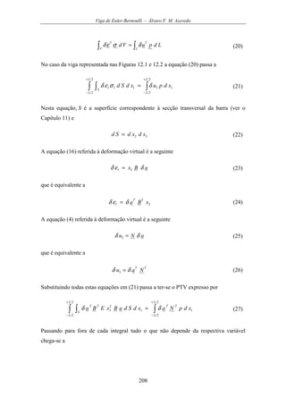 Viga de Euler-Bernoulli - Álvaro F. M. Azevedo
208
∫∫ =
L
T
V
T
LdpuVd δσεδ (20)
No caso da viga representada nas Figuras 12.1 e 12.2 a equação (20) passa a
∫∫ ∫
+
−
+
−
=
2
2
13
2
2
111
L
L
L
L
S
xdpuxdSd δσεδ (21)
Nesta equação, S é a superfície correspondente à secção transversal da barra (ver o
Capítulo 11) e
32 xdxdSd = (22)
A equação (16) referida à deformação virtual é a seguinte
aBx δεδ 31 = (23)
que é equivalente a
31 xBa
TT
δεδ = (24)
A equação (4) referida à deformação virtual é a seguinte
aNu δδ =3 (25)
que é equivalente a
TT
Nau δδ =3 (26)
Substituindo todas estas equações em (21) passa a ter-se o PTV expresso por
∫∫ ∫
+
−
+
−
=
2
2
1
2
2
1
2
3
L
L
TT
L
L
S
TT
xdpNaxdSdaBxEBa δδ (27)
Passando para fora de cada integral tudo o que não depende da respectiva variável
chega-se a
 