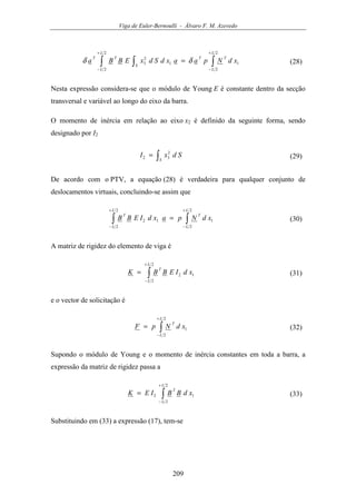 Viga de Euler-Bernoulli - Álvaro F. M. Azevedo
209
∫∫ ∫
+
−
+
−
=
2
2
1
2
2
1
2
3
L
L
TT
L
L
S
TT
xdNpaaxdSdxEBBa δδ (28)
Nesta expressão considera-se que o módulo de Young E é constante dentro da secção
transversal e variável ao longo do eixo da barra.
O momento de inércia em relação ao eixo x2 é definido da seguinte forma, sendo
designado por I2
∫=
S
SdxI 2
32 (29)
De acordo com o PTV, a equação (28) é verdadeira para qualquer conjunto de
deslocamentos virtuais, concluindo-se assim que
∫∫
+
−
+
−
=
2
2
1
2
2
12
L
L
T
L
L
T
xdNpaxdIEBB (30)
A matriz de rigidez do elemento de viga é
∫
+
−
=
2
2
12
L
L
T
xdIEBBK (31)
e o vector de solicitação é
∫
+
−
=
2
2
1
L
L
T
xdNpF (32)
Supondo o módulo de Young e o momento de inércia constantes em toda a barra, a
expressão da matriz de rigidez passa a
∫
+
−
=
2
2
12
L
L
T
xdBBIEK (33)
Substituindo em (33) a expressão (17), tem-se
 