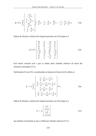 Viga de Euler-Bernoulli - Álvaro F. M. Azevedo
210
∫
+
−




−−−−




















−−
−
−
=
2
2
112131213
12
13
12
13
2
61126112
61
12
61
12
L
L
xdx
LL
x
L
x
LL
x
L
x
LL
x
L
x
LL
x
L
IEK (34)
Depois de efectuar o cálculo dos integrais presentes em (34) chega-se a




















−
−−−
−
−
=
LLLL
LLLL
LLLL
LLLL
IEK
4626
612612
2646
612612
22
2323
22
2323
2 (35)
Esta matriz coincide com a que se obtém pelos métodos clássicos da teoria das
estruturas reticuladas [12.1].
Substituindo (5) em (32) e considerando as funções de forma (6)-(9), obtém-se
∫
+
−






















++−−
−+
+−−
+−
=
2
2
1
3
12
2
11
3
131
3
12
2
11
3
131
1
2
1
4
1
8
2
2
3
2
1
1
2
1
4
1
8
2
2
3
2
1
L
L
xd
x
L
x
L
x
L
x
L
x
L
x
L
x
L
x
L
x
L
x
L
pF (36)
Depois de efectuar o cálculo dos integrais presentes em (36) chega-se a












−
=
12
2
12
2
2
2
L
L
L
L
pF (37)
que também corresponde ao que se obtém por métodos clássicos [12.1].
 