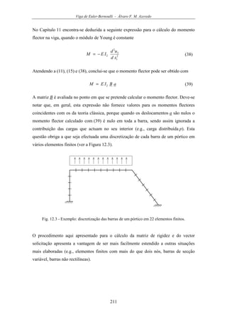 Viga de Euler-Bernoulli - Álvaro F. M. Azevedo
211
No Capítulo 11 encontra-se deduzida a seguinte expressão para o cálculo do momento
flector na viga, quando o módulo de Young é constante
2
1
3
2
2
xd
ud
IEM −= (38)
Atendendo a (11), (15) e (38), conclui-se que o momento flector pode ser obtido com
aBIEM 2= (39)
A matriz B é avaliada no ponto em que se pretende calcular o momento flector. Deve-se
notar que, em geral, esta expressão não fornece valores para os momentos flectores
coincidentes com os da teoria clássica, porque quando os deslocamentos a são nulos o
momento flector calculado com (39) é nulo em toda a barra, sendo assim ignorada a
contribuição das cargas que actuam no seu interior (e.g., carga distribuída p). Esta
questão obriga a que seja efectuada uma discretização de cada barra de um pórtico em
vários elementos finitos (ver a Figura 12.3).
Fig. 12.3 - Exemplo: discretização das barras de um pórtico em 22 elementos finitos.
O procedimento aqui apresentado para o cálculo da matriz de rigidez e do vector
solicitação apresenta a vantagem de ser mais facilmente estendido a outras situações
mais elaboradas (e.g., elementos finitos com mais do que dois nós, barras de secção
variável, barras não rectilíneas).
 