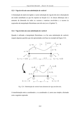 Viga de Euler-Bernoulli - Álvaro F. M. Azevedo
212
12.3 - Viga de três nós sem substituição de variável
A formulação da matriz de rigidez e vector solicitação da viga de três nós é efectuada de
um modo semelhante ao que foi exposto na Secção 12.2. As únicas diferenças são o
aumento da dimensão de todos os vectores e matrizes envolvidos e o recurso às
expressões da interpolação Hermitiana com três nós (ver o Capítulo 7).
12.4 - Viga de dois nós com substituição de variável
Quando é utilizada a interpolação Hermitiana e se faz uma substituição de variável,
surgem algumas questões que são apresentadas com base no exemplo da Figura 12.4.
u3 (x1)
x1
a1 = ∆1
1 2
( )2111 Lxx −== ( )2211 Lxx ==L / 2 L / 2
a3 = ∆2
a2 = θ1
a4 = θ2x3
u3 (s)
s
11 ∆=a
1 2
( )11 −== ss 1 ( )12 == ss1
12 θ=a
23 ∆=a
24 θ=a
Fig. 12.4 - Substituição de variável num elemento de viga com dois nós.
A transformação entre a coordenada x1 e a coordenada s é, neste caso simples, efectuada
com a seguinte expressão
 