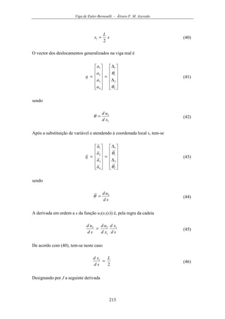 Viga de Euler-Bernoulli - Álvaro F. M. Azevedo
213
s
L
x
2
1 = (40)
O vector dos deslocamentos generalizados na viga real é












∆
∆
=












=
2
2
1
1
4
3
2
1
θ
θ
a
a
a
a
a (41)
sendo
1
3
xd
ud
=θ (42)
Após a substituição de variável e atendendo à coordenada local s, tem-se












∆
∆
=












=
2
2
1
1
4
3
2
1
θ
θ
a
a
a
a
a (43)
sendo
sd
ud 3
=θ (44)
A derivada em ordem a s da função u3(x1(s)) é, pela regra da cadeia
sd
xd
xd
ud
sd
ud 1
1
33
= (45)
De acordo com (40), tem-se neste caso
2
1 L
sd
xd
= (46)
Designando por J a seguinte derivada
 
