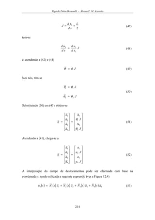 Viga de Euler-Bernoulli - Álvaro F. M. Azevedo
214
2
1 L
sd
xd
J == (47)
tem-se
J
xd
ud
sd
ud
1
33
= (48)
e, atendendo a (42) e (44)
Jθθ = (49)
Nos nós, tem-se
J
J
22
11
θθ
θθ
=
=
(50)
Substituindo (50) em (43), obtém-se












∆
∆
=












=
J
J
a
a
a
a
a
2
2
1
1
4
3
2
1
θ
θ
(51)
Atendendo a (41), chega-se a












=












=
Ja
a
Ja
a
a
a
a
a
a
4
3
2
1
4
3
2
1
(52)
A interpolação do campo de deslocamentos pode ser efectuada com base na
coordenada s, sendo utilizada a seguinte expressão (ver a Figura 12.4)
( ) ( ) ( ) ( ) ( ) 443322113 asNasNasNasNsu +++= (53)
 