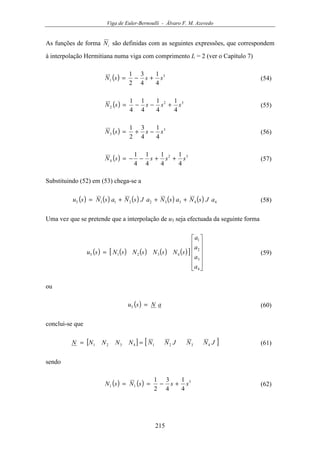 Viga de Euler-Bernoulli - Álvaro F. M. Azevedo
215
As funções de forma iN são definidas com as seguintes expressões, que correspondem
à interpolação Hermitiana numa viga com comprimento L = 2 (ver o Capítulo 7)
( ) 3
1
4
1
4
3
2
1
sssN +−= (54)
( ) 32
2
4
1
4
1
4
1
4
1
ssssN +−−= (55)
( ) 3
3
4
1
4
3
2
1
sssN −+= (56)
( ) 32
4
4
1
4
1
4
1
4
1
ssssN ++−−= (57)
Substituindo (52) em (53) chega-se a
( ) ( ) ( ) ( ) ( ) 443322113 aJsNasNaJsNasNsu +++= (58)
Uma vez que se pretende que a interpolação de u3 seja efectuada da seguinte forma
( ) ( ) ( ) ( ) ( )[ ]












=
4
3
2
1
43213
a
a
a
a
sNsNsNsNsu (59)
ou
( ) aNsu =3 (60)
conclui-se que
[ ] [ ]JNNJNNNNNNN 43214321 == (61)
sendo
( ) ( ) 3
11
4
1
4
3
2
1
sssNsN +−== (62)
 