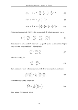 Viga de Euler-Bernoulli - Álvaro F. M. Azevedo
216
( ) ( ) JsssJsNsN 





+−−== 32
22
4
1
4
1
4
1
4
1
(63)
( ) ( ) 3
33
4
1
4
3
2
1
sssNsN −+== (64)
( ) ( ) JsssJsNsN 





++−−== 32
44
4
1
4
1
4
1
4
1
(65)
Atendendo às equações (10)-(14), existe a necessidade de calcular a seguinte matriz






−−−−= 2
1
4
2
2
1
3
2
2
1
2
2
2
1
1
2
xd
Nd
xd
Nd
xd
Nd
xd
Nd
B (66)
Para calcular as derivadas de Ni em ordem a x1, quando apenas se conhecem as funções
Ni(s) (62)-(65), deve-se recorrer à regra da cadeia
sd
xd
xd
Nd
sd
Nd ii 1
1
= (67)
Atendendo a (47), fica
J
xd
Nd
sd
Nd ii
1
= (68)
Derivando outra vez em ordem a s e considerando de novo a regra da cadeia tem-se
sd
xd
sd
Nd
xd
d
sd
Nd
sd
d ii 1
1






=





(69)
Considerando (47) e (68) chega-se a
JJ
xd
Nd
xd
d
sd
Nd ii






=
11
2
2
(70)
Uma vez que J é constante, tem-se
 