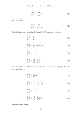 Viga de Euler-Bernoulli - Álvaro F. M. Azevedo
217
2
2
1
2
2
2
J
xd
Nd
sd
Nd ii
= (71)
que é equivalente a
22
2
2
1
2
1
Jsd
Nd
xd
Nd ii
= (72)
Derivando duas vezes as funções de forma (62)-(65) em ordem a s, tem-se
s
sd
Nd
2
3
2
1
2
= (73)
Js
sd
Nd






+−=
2
3
2
1
2
2
2
(74)
s
sd
Nd
2
3
2
3
2
−= (75)
Js
sd
Nd






+=
2
3
2
1
2
4
2
(76)
Estas expressões são substituídas em (72), obtendo-se assim as segundas derivadas
de Ni em ordem a x1
2
2
1
1
2
2
3
Js
xd
Nd
= (77)
Js
xd
Nd






+−=
2
3
2
1
2
1
2
2
(78)
2
2
1
3
2
2
3
Js
xd
Nd
−= (79)
Js
xd
Nd






+=
2
3
2
1
2
1
4
2
(80)
Atendendo a (47), tem-se
 