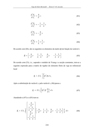 Viga de Euler-Bernoulli - Álvaro F. M. Azevedo
218
s
Lxd
Nd
22
1
1
2
6
= (81)
s
LLxd
Nd 31
2
1
2
2
+−= (82)
s
Lxd
Nd
22
1
3
2
6
−= (83)
s
LLxd
Nd 31
2
1
4
2
+= (84)
De acordo com (66), são os seguintes os elementos da matriz B em função da variável s




−−−−= s
LL
s
L
s
LL
s
L
B
316316
22 (85)
De acordo com (33), i.e., supondo o módulo de Young e a secção constantes, tem-se a
seguinte expressão para a matriz de rigidez do elemento finito de viga no referencial
local
∫
+
−
=
2
2
12
L
L
T
xdBBIEK (86)
Após a substituição da variável x1 pela variável s, (86) passa a
∫
+
−
=
1
1
1
2 sd
sd
xd
BBIEK
T
(87)
Atendendo a (47) e a (85) tem-se
∫
+
−




−−−−




















−−
−
−
=
1
1
22
2
2
2
2
316316
31
6
31
6
sd
L
s
LL
s
L
s
LL
s
L
s
LL
s
L
s
LL
s
L
IEK (88)
 
