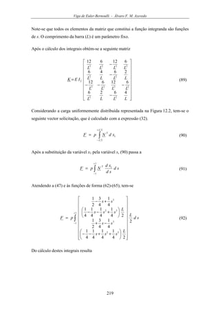 Viga de Euler-Bernoulli - Álvaro F. M. Azevedo
219
Note-se que todos os elementos da matriz que constitui a função integranda são funções
de s. O comprimento da barra (L) é um parâmetro fixo.
Após o cálculo dos integrais obtém-se a seguinte matriz




















−
−−−
−
−
=
LLLL
LLLL
LLLL
LLLL
IEK
4626
612612
2646
612612
22
2323
22
2323
2 (89)
Considerando a carga uniformemente distribuída representada na Figura 12.2, tem-se o
seguinte vector solicitação, que é calculado com a expressão (32).
∫
+
−
=
2
2
1
L
L
T
xdNpF (90)
Após a substituição da variável x1 pela variável s, (90) passa a
∫
+
−
=
1
1
1
sd
sd
xd
NpF
T
(91)
Atendendo a (47) e às funções de forma (62)-(65), tem-se
∫
+
−




























++−−
−+






+−−
+−
=
1
1
32
3
32
3
2
24
1
4
1
4
1
4
1
4
1
4
3
2
1
24
1
4
1
4
1
4
1
4
1
4
3
2
1
sd
L
L
sss
ss
L
sss
ss
pF (92)
Do cálculo destes integrais resulta
 