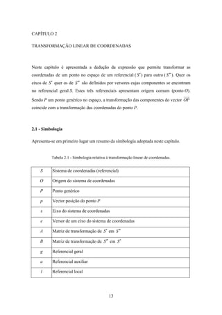 13
CAPÍTULO 2
TRANSFORMAÇÃO LINEAR DE COORDENADAS
Neste capítulo é apresentada a dedução da expressão que permite transformar as
coordenadas de um ponto no espaço de um referencial ( S′) para outro ( S ′′ ). Quer os
eixos de S′ quer os de S ′′ são definidos por versores cujas componentes se encontram
no referencial geral S. Estes três referenciais apresentam origem comum (ponto O).
Sendo P um ponto genérico no espaço, a transformação das componentes do vector OP
coincide com a transformação das coordenadas do ponto P.
2.1 - Simbologia
Apresenta-se em primeiro lugar um resumo da simbologia adoptada neste capítulo.
Tabela 2.1 - Simbologia relativa à transformação linear de coordenadas.
S Sistema de coordenadas (referencial)
O Origem do sistema de coordenadas
P Ponto genérico
p Vector posição do ponto P
x Eixo do sistema de coordenadas
e Versor de um eixo do sistema de coordenadas
A Matriz de transformação de S′ em S ′′
B Matriz de transformação de S ′′ em S′
g Referencial geral
a Referencial auxiliar
l Referencial local
 