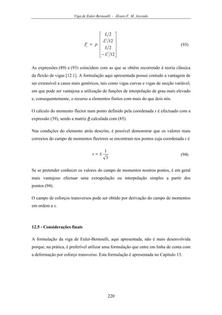 Viga de Euler-Bernoulli - Álvaro F. M. Azevedo
220












−
=
12
2
12
2
2
2
L
L
L
L
pF (93)
As expressões (89) e (93) coincidem com as que se obtêm recorrendo à teoria clássica
da flexão de vigas [12.1]. A formulação aqui apresentada possui contudo a vantagem de
ser extensível a casos mais genéricos, tais como vigas curvas e vigas de secção variável,
em que pode ser vantajosa a utilização de funções de interpolação de grau mais elevado
e, consequentemente, o recurso a elementos finitos com mais do que dois nós.
O cálculo do momento flector num ponto definido pela coordenada s é efectuado com a
expressão (39), sendo a matriz B calculada com (85).
Nas condições do elemento atrás descrito, é possível demonstrar que os valores mais
correctos do campo de momentos flectores se encontram nos pontos cuja coordenada s é
3
1
±=s (94)
Se se pretender conhecer os valores do campo de momentos noutros pontos, é em geral
mais vantajoso efectuar uma extrapolação ou interpolação simples a partir dos
pontos (94).
O campo de esforços transversos pode ser obtido por derivação do campo de momentos
em ordem a x.
12.5 - Considerações finais
A formulação da viga de Euler-Bernoulli, aqui apresentada, não é mais desenvolvida
porque, na prática, é preferível utilizar uma formulação que entre em linha de conta com
a deformação por esforço transverso. Esta formulação é apresentada no Capítulo 13.
 