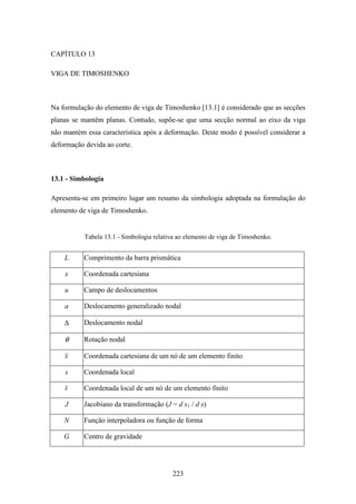 223
CAPÍTULO 13
VIGA DE TIMOSHENKO
Na formulação do elemento de viga de Timoshenko [13.1] é considerado que as secções
planas se mantêm planas. Contudo, supõe-se que uma secção normal ao eixo da viga
não mantém essa característica após a deformação. Deste modo é possível considerar a
deformação devida ao corte.
13.1 - Simbologia
Apresenta-se em primeiro lugar um resumo da simbologia adoptada na formulação do
elemento de viga de Timoshenko.
Tabela 13.1 - Simbologia relativa ao elemento de viga de Timoshenko.
L Comprimento da barra prismática
x Coordenada cartesiana
u Campo de deslocamentos
a Deslocamento generalizado nodal
∆ Deslocamento nodal
θ Rotação nodal
x Coordenada cartesiana de um nó de um elemento finito
s Coordenada local
s Coordenada local de um nó de um elemento finito
J Jacobiano da transformação (J = d x1 / d s)
N Função interpoladora ou função de forma
G Centro de gravidade
 