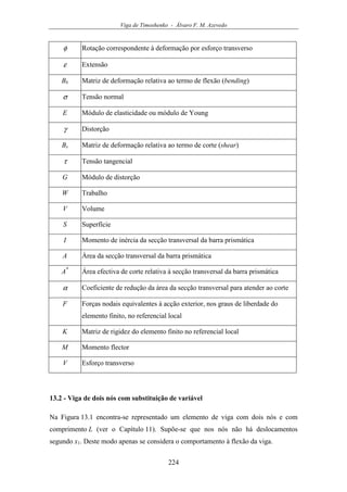 Viga de Timoshenko - Álvaro F. M. Azevedo
224
φ Rotação correspondente à deformação por esforço transverso
ε Extensão
Bb Matriz de deformação relativa ao termo de flexão (bending)
σ Tensão normal
E Módulo de elasticidade ou módulo de Young
γ Distorção
Bs Matriz de deformação relativa ao termo de corte (shear)
τ Tensão tangencial
G Módulo de distorção
W Trabalho
V Volume
S Superfície
I Momento de inércia da secção transversal da barra prismática
A Área da secção transversal da barra prismática
A*
Área efectiva de corte relativa à secção transversal da barra prismática
α Coeficiente de redução da área da secção transversal para atender ao corte
F Forças nodais equivalentes à acção exterior, nos graus de liberdade do
elemento finito, no referencial local
K Matriz de rigidez do elemento finito no referencial local
M Momento flector
V Esforço transverso
13.2 - Viga de dois nós com substituição de variável
Na Figura 13.1 encontra-se representado um elemento de viga com dois nós e com
comprimento L (ver o Capítulo 11). Supõe-se que nos nós não há deslocamentos
segundo x1. Deste modo apenas se considera o comportamento à flexão da viga.
 