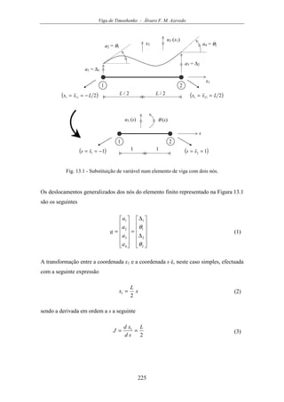 Viga de Timoshenko - Álvaro F. M. Azevedo
225
u3 (x1)
x1
a1 = ∆1
1 2
( )2111 Lxx −== ( )2211 Lxx ==L / 2 L / 2
a3 = ∆2
a2 = θ1
a4 = θ2x3
u3 (s)
s
1 2
( )11 −== ss 1 ( )12 == ss1
θ (s)
Fig. 13.1 - Substituição de variável num elemento de viga com dois nós.
Os deslocamentos generalizados dos nós do elemento finito representado na Figura 13.1
são os seguintes












∆
∆
=












=
2
2
1
1
4
3
2
1
θ
θ
a
a
a
a
a (1)
A transformação entre a coordenada x1 e a coordenada s é, neste caso simples, efectuada
com a seguinte expressão
s
L
x
2
1 = (2)
sendo a derivada em ordem a s a seguinte
2
1 L
sd
xd
J == (3)
 