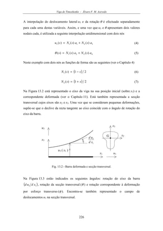 Viga de Timoshenko - Álvaro F. M. Azevedo
226
A interpolação do deslocamento lateral u3 e da rotação θ é efectuado separadamente
para cada uma destas variáveis. Assim, e uma vez que u3 e θ apresentam dois valores
nodais cada, é utilizada a seguinte interpolação unidimensional com dois nós
32113 )()()( asNasNsu += (4)
4221 )()()( asNasNs +=θ (5)
Neste exemplo com dois nós as funções de forma são as seguintes (ver o Capítulo 4)
( ) 21)(1 ssN −= (6)
( ) 21)(2 ssN += (7)
Na Figura 13.2 está representado o eixo da viga na sua posição inicial (sobre x1) e a
correspondente deformada (ver o Capítulo 11). Está também representada a secção
transversal cujos eixos são x2 e x3. Uma vez que se consideram pequenas deformações,
supõe-se que o declive da recta tangente ao eixo coincide com o ângulo de rotação do
eixo da barra.
x1
x3
u3 ( x1 )
u3
u1
1
3
xd
ud
G x2
x3
Fig. 13.2 - Barra deformada e secção transversal.
Na Figura 13.3 estão indicados os seguintes ângulos: rotação do eixo da barra
( )13 xdud , rotação da secção transversal (θ ) e rotação correspondente à deformação
por esforço transverso (φ ). Encontra-se também representado o campo de
deslocamentos u1 na secção transversal.
 