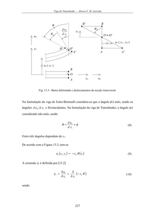 Viga de Timoshenko - Álvaro F. M. Azevedo
227
φ
x3
u3
u1x1
u3 ( x1 )
A
B
A'
B'
θ
x3
θ
u1 ( x1 , x3 )
A A'
BB'
O
O'
O ≡ O'1
3
xd
ud
Fig. 13.3 - Barra deformada e deslocamentos da secção transversal.
Na formulação da viga de Euler-Bernoulli considera-se que o ângulo φ é nulo, sendo os
ângulos 13 xdud e θ coincidentes. Na formulação da viga de Timoshenko, o ângulo φ é
considerado não nulo, sendo
φθ +=
1
3
xd
ud
(8)
Estes três ângulos dependem de x1.
De acordo com a Figura 13.3, tem-se
( ) ( )13311 , xxxxu θ−= (9)
A extensão ε1 é definida por [13.2]
( )θε 3
11
1
1 x
xx
u
−
∂
∂
=
∂
∂
= (10)
sendo
 
