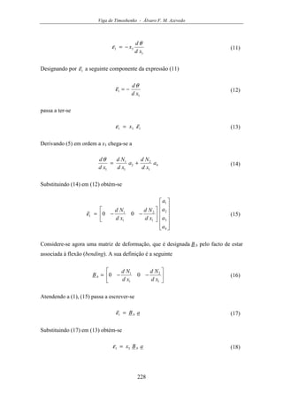 Viga de Timoshenko - Álvaro F. M. Azevedo
228
1
31
xd
d
x
θ
ε −= (11)
Designando por 1ε a seguinte componente da expressão (11)
1
1
xd
dθ
ε −= (12)
passa a ter-se
131 εε x= (13)
Derivando (5) em ordem a x1 chega-se a
4
1
2
2
1
1
1
a
xd
Nd
a
xd
Nd
xd
d
+=
θ
(14)
Substituindo (14) em (12) obtém-se


















−−=
4
3
2
1
1
2
1
1
1 00
a
a
a
a
xd
Nd
xd
Nd
ε (15)
Considere-se agora uma matriz de deformação, que é designada B b pelo facto de estar
associada à flexão (bending). A sua definição é a seguinte






−−=
1
2
1
1
00
xd
Nd
xd
Nd
Bb (16)
Atendendo a (1), (15) passa a escrever-se
aBb=1ε (17)
Substituindo (17) em (13) obtém-se
aBx b31 =ε (18)
 