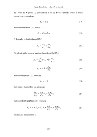 Viga de Timoshenko - Álvaro F. M. Azevedo
229
Tal como no Capítulo 12, considera-se a lei de Hooke referida apenas à tensão
normal σ1 e à extensão ε1
11 εσ E= (19)
Substituindo (18) em (19), tem-se
aBxE b31 =σ (20)
A distorção γ13 é definida por [13.2]
1
3
3
1
13
xd
ud
xd
ud
+=γ (21)
Atendendo a (9), tem-se a seguinte distorção média [13.3]
( )
1
3
3
3
13
xd
ud
x
xd
d
+−= θγ (22)
1
3
13
xd
ud
+−= θγ (23)
Substituindo (8) em (23) obtém-se
φγ −=13 (24)
Derivando (4) em ordem a x1 chega-se a
3
1
2
1
1
1
1
3
a
xd
Nd
a
xd
Nd
xd
ud
+= (25)
Substituindo (5) e (25) em (23) obtém-se
3
1
2
1
1
1
422113 a
xd
Nd
a
xd
Nd
aNaN ++−−=γ (26)
Em notação matricial tem-se
 