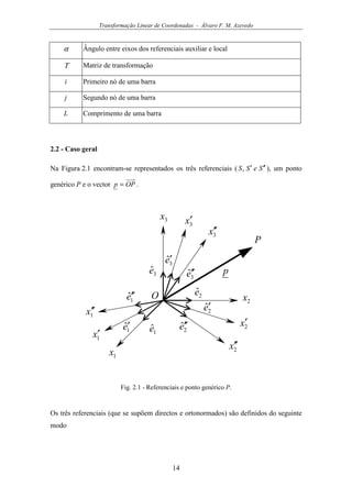 Transformação Linear de Coordenadas - Álvaro F. M. Azevedo
14
α Ângulo entre eixos dos referenciais auxiliar e local
Τ Matriz de transformação
i Primeiro nó de uma barra
j Segundo nó de uma barra
L Comprimento de uma barra
2.2 - Caso geral
Na Figura 2.1 encontram-se representados os três referenciais ( SeSS ′′′, ), um ponto
genérico P e o vector OPp = .
1x ′′
2x′′
1x′
2x′
3x′
3x′′
1x
2x
3x
1ˆe′′
2ˆe′′
3ˆe′′
1ˆe′
2ˆe′
3ˆe′
1ˆe
2ˆe
3ˆe p
O
P
Fig. 2.1 - Referenciais e ponto genérico P.
Os três referenciais (que se supõem directos e ortonormados) são definidos do seguinte
modo
 