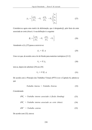 Viga de Timoshenko - Álvaro F. M. Azevedo
230


















−−=
4
3
2
1
2
1
2
1
1
1
13
a
a
a
a
N
xd
Nd
N
xd
Nd
γ (27)
Considere-se agora uma matriz de deformação, que é designada B s pelo facto de estar
associada ao corte (shear). A sua definição é a seguinte






−−= 2
1
2
1
1
1
N
xd
Nd
N
xd
Nd
B s (28)
Atendendo a (1), (27) passa a escrever-se
aB s=13γ (29)
Uma vez que, de acordo com a lei de Hooke para materiais isotrópicos [13.2]
1313 γτ G= (30)
tem-se, depois de substituir (29) em (30)
aBG s=13τ (31)
De acordo com o Princípio dos Trabalhos Virtuais (PTV) (ver o Capítulo 4), admite-se
que
Trabalho Interno = Trabalho Externo (32)
Considerando
i
bWδ = Trabalho interno associado à flexão (bending) (33)
i
sWδ = Trabalho interno associado ao corte (shear) (34)
e
Wδ = Trabalho externo (35)
De acordo com (32), tem-se
 