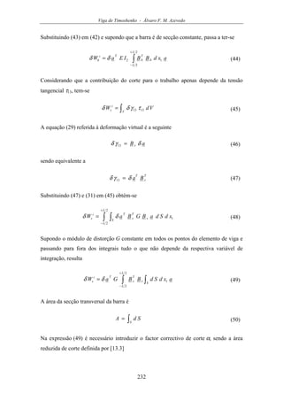 Viga de Timoshenko - Álvaro F. M. Azevedo
232
Substituindo (43) em (42) e supondo que a barra é de secção constante, passa a ter-se
axdBBIEaW
L
L
b
T
b
Ti
b ∫
+
−
=
2
2
12δδ (44)
Considerando que a contribuição do corte para o trabalho apenas depende da tensão
tangencial τ13, tem-se
∫=
V
i
s VdW 1313 τγδδ (45)
A equação (29) referida à deformação virtual é a seguinte
aB s δγδ =13 (46)
sendo equivalente a
T
s
T
Baδγδ =13 (47)
Substituindo (47) e (31) em (45) obtém-se
∫ ∫
+
−
=
2
2
1
L
L
S
s
T
s
Ti
s xdSdaBGBaW δδ (48)
Supondo o módulo de distorção G constante em todos os pontos do elemento de viga e
passando para fora dos integrais tudo o que não depende da respectiva variável de
integração, resulta
axdSdBBGaW
L
L
S
s
T
s
Ti
s ∫ ∫
+
−
=
2
2
1δδ (49)
A área da secção transversal da barra é
∫=
S
SdA (50)
Na expressão (49) é necessário introduzir o factor correctivo de corte α, sendo a área
reduzida de corte definida por [13.3]
 