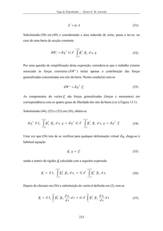 Viga de Timoshenko - Álvaro F. M. Azevedo
233
AA α=*
(51)
Substituindo (50) em (49) e considerando a área reduzida de corte, passa a ter-se, no
caso de uma barra de secção constante
axdBBAGaW
L
L
s
T
s
Ti
s ∫
+
−
=
2
2
1
*
δδ (52)
Por uma questão de simplificação desta exposição, considera-se que o trabalho externo
associado às forças exteriores (δ We
) inclui apenas a contribuição das forças
generalizadas concentradas nos nós da barra. Nestas condições tem-se
FaW
Te
δδ = (53)
As componentes do vector F são forças generalizadas (forças e momentos) em
correspondência com os quatro graus de liberdade dos nós da barra (ver a Figura 13.1).
Substituindo (44), (52) e (53) em (36), obtém-se
FaaxdBBAGaaxdBBIEa
T
L
L
s
T
s
T
L
L
b
T
b
T
δδδ =+ ∫∫
+
−
+
−
2
2
1
*
2
2
12 (54)
Uma vez que (54) tem de se verificar para qualquer deformação virtual δ a, chega-se à
habitual equação
FaK = (55)
sendo a matriz de rigidez K calculada com a seguinte expressão
∫∫
+
−
+
−
+=
2
2
1
*
2
2
12
L
L
s
T
s
L
L
b
T
b xdBBAGxdBBIEK (56)
Depois de efectuar em (56) a substituição de variável definida em (2), tem-se
∫∫
+
−
+
−
+=
1
1
1*
1
1
1
2 sd
sd
xd
BBAGsd
sd
xd
BBIEK s
T
sb
T
b (57)
 