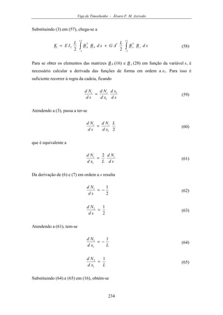 Viga de Timoshenko - Álvaro F. M. Azevedo
234
Substituindo (3) em (57), chega-se a
∫∫
+
−
+
−
+=
1
1
*
1
1
2
22
sdBB
L
AGsdBB
L
IEK s
T
sb
T
b (58)
Para se obter os elementos das matrizes B b (16) e B s (28) em função da variável s, é
necessário calcular a derivada das funções de forma em ordem a x1. Para isso é
suficiente recorrer à regra da cadeia, ficando
sd
xd
xd
Nd
sd
Nd ii 1
1
= (59)
Atendendo a (3), passa a ter-se
21
L
xd
Nd
sd
Nd ii
= (60)
que é equivalente a
sd
Nd
Lxd
Nd ii 2
1
= (61)
Da derivação de (6) e (7) em ordem a s resulta
2
11
−=
sd
Nd
(62)
2
12
=
sd
Nd
(63)
Atendendo a (61), tem-se
Lxd
Nd 1
1
1
−= (64)
Lxd
Nd 1
1
2
= (65)
Substituindo (64) e (65) em (16), obtém-se
 