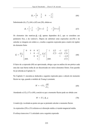 Viga de Timoshenko - Álvaro F. M. Azevedo
235




−=
LL
Bb
1
0
1
0 (66)
Substituindo (6), (7), (64) e (65) em (28), obtém-se
( ) ( )



+−−−−= s
L
s
L
B s 1
2
11
1
2
11
(67)
Os elementos das matrizes Bb e Bs apenas dependem de L, que se considera um
parâmetro fixo, e da variável s. Depois de substituir estas expressões em (58) e de
calcular os integrais em ordem a s, resulta a seguinte expressão para a matriz de rigidez
do elemento finito












−
−
−
+












−
=
3.
21
623
2121
1.
00
101
0000
2
22*
2
LSIM
L
LLL
LL
L
AG
SIM
L
IE
K (68)
O facto de a expressão (68) ser aproximada, obriga a que na análise de um pórtico cada
uma das suas barras tenha de ser discretizada em vários elementos finitos. Esta questão
foi já referida no Capítulo 12.
No Capítulo 11 encontra-se deduzida a seguinte expressão para o cálculo do momento
flector na viga, quando o módulo de Young é constante
1
2
xd
d
IEM
θ
−= (69)
Atendendo a (12), (17) e (69), conclui-se que o momento flector pode ser obtido com
aBIEM b2= (70)
A matriz Bb é avaliada no ponto em que se pretende calcular o momento flector.
As expressões (29) e (31) referem-se à distorção média e à tensão tangencial média.
O esforço transverso V é calculado com a seguinte expressão
 
