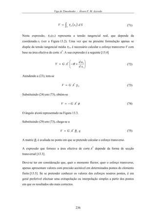 Viga de Timoshenko - Álvaro F. M. Azevedo
236
( )∫=
S
SdxV 313τ (71)
Nesta expressão, τ13(x3) representa a tensão tangencial real, que depende da
coordenada x3 (ver a Figura 13.2). Uma vez que na presente formulação apenas se
dispõe da tensão tangencial média τ13, é necessário calcular o esforço transverso V com
base na área efectiva de corte A*
. A sua expressão é a seguinte [13.4]






+−=
1
3*
xd
ud
AGV θ (72)
Atendendo a (23), tem-se
13
*
γAGV = (73)
Substituindo (24) em (73), obtém-se
φ*
AGV −= (74)
O ângulo φ está representado na Figura 13.3.
Substituindo (29) em (73), chega-se a
aBAGV s
*
= (75)
A matriz Bs é avaliada no ponto em que se pretende calcular o esforço transverso.
A expressão que fornece a área efectiva de corte A*
depende da forma de secção
transversal [13.3].
Deve-se ter em consideração que, quer o momento flector, quer o esforço transverso,
apenas apresentam valores com precisão aceitável em determinados pontos do elemento
finito [13.5]. Se se pretender conhecer os valores dos esforços noutros pontos, é em
geral preferível efectuar uma extrapolação ou interpolação simples a partir dos pontos
em que os resultados são mais correctos.
 