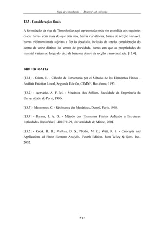 Viga de Timoshenko - Álvaro F. M. Azevedo
237
13.3 - Considerações finais
A formulação da viga de Timoshenko aqui apresentada pode ser estendida aos seguintes
casos: barras com mais do que dois nós, barras curvilíneas, barras de secção variável,
barras tridimensionais sujeitas a flexão desviada, inclusão da torção, consideração do
centro de corte distinto do centro de gravidade, barras em que as propriedades do
material variam ao longo do eixo da barra ou dentro da secção transversal, etc. [13.4].
BIBLIOGRAFIA
[13.1] - Oñate, E. - Cálculo de Estructuras por el Método de los Elementos Finitos -
Análisis Estático Lineal, Segunda Edición, CIMNE, Barcelona, 1995.
[13.2] - Azevedo, A. F. M. - Mecânica dos Sólidos, Faculdade de Engenharia da
Universidade do Porto, 1996.
[13.3] - Massonnet, C. - Résistance des Matériaux, Dunod, Paris, 1968.
[13.4] - Barros, J. A. O. - Método dos Elementos Finitos Aplicado a Estruturas
Reticuladas, Relatório 01-DEC/E-99, Universidade do Minho, 2001.
[13.5] - Cook, R. D.; Malkus, D. S.; Plesha, M. E.; Witt, R. J. - Concepts and
Applications of Finite Element Analysis, Fourth Edition, John Wiley & Sons, Inc.,
2002.
 