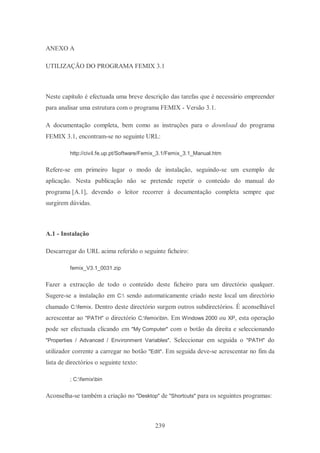 239
ANEXO A
UTILIZAÇÃO DO PROGRAMA FEMIX 3.1
Neste capítulo é efectuada uma breve descrição das tarefas que é necessário empreender
para analisar uma estrutura com o programa FEMIX - Versão 3.1.
A documentação completa, bem como as instruções para o download do programa
FEMIX 3.1, encontram-se no seguinte URL:
http://civil.fe.up.pt/Software/Femix_3.1/Femix_3.1_Manual.htm
Refere-se em primeiro lugar o modo de instalação, seguindo-se um exemplo de
aplicação. Nesta publicação não se pretende repetir o conteúdo do manual do
programa [A.1], devendo o leitor recorrer à documentação completa sempre que
surgirem dúvidas.
A.1 - Instalação
Descarregar do URL acima referido o seguinte ficheiro:
femix_V3.1_0031.zip
Fazer a extracção de todo o conteúdo deste ficheiro para um directório qualquer.
Sugere-se a instalação em C: sendo automaticamente criado neste local um directório
chamado C:femix. Dentro deste directório surgem outros subdirectórios. É aconselhável
acrescentar ao "PATH" o directório C:femixbin. Em Windows 2000 ou XP, esta operação
pode ser efectuada clicando em "My Computer" com o botão da direita e seleccionando
"Properties / Advanced / Environment Variables". Seleccionar em seguida o "PATH" do
utilizador corrente a carregar no botão "Edit". Em seguida deve-se acrescentar no fim da
lista de directórios o seguinte texto:
; C:femixbin
Aconselha-se também a criação no "Desktop" de "Shortcuts" para os seguintes programas:
 